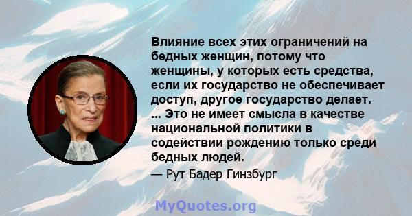 Влияние всех этих ограничений на бедных женщин, потому что женщины, у которых есть средства, если их государство не обеспечивает доступ, другое государство делает. ... Это не имеет смысла в качестве национальной