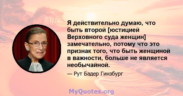 Я действительно думаю, что быть второй [юстицией Верховного суда женщин] замечательно, потому что это признак того, что быть женщиной в важности, больше не является необычайной.