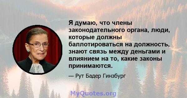 Я думаю, что члены законодательного органа, люди, которые должны баллотироваться на должность, знают связь между деньгами и влиянием на то, какие законы принимаются.