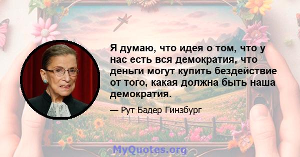 Я думаю, что идея о том, что у нас есть вся демократия, что деньги могут купить бездействие от того, какая должна быть наша демократия.