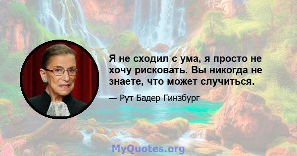 Я не сходил с ума, я просто не хочу рисковать. Вы никогда не знаете, что может случиться.