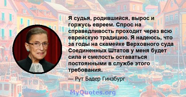 Я судья, родившийся, вырос и горжусь евреем. Спрос на справедливость проходит через всю еврейскую традицию. Я надеюсь, что за годы на скамейке Верховного суда Соединенных Штатов у меня будет сила и смелость оставаться