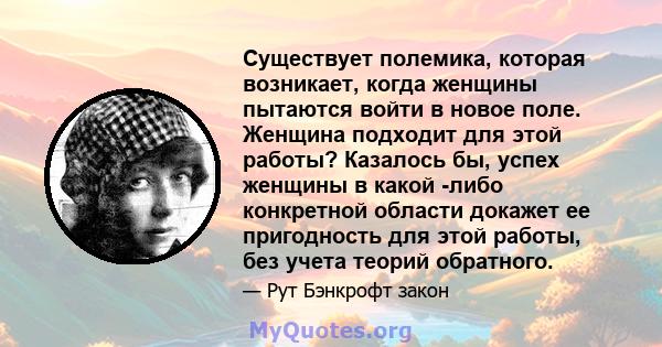 Существует полемика, которая возникает, когда женщины пытаются войти в новое поле. Женщина подходит для этой работы? Казалось бы, успех женщины в какой -либо конкретной области докажет ее пригодность для этой работы,