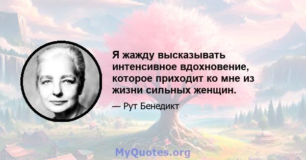 Я жажду высказывать интенсивное вдохновение, которое приходит ко мне из жизни сильных женщин.