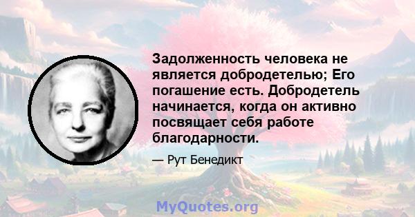 Задолженность человека не является добродетелью; Его погашение есть. Добродетель начинается, когда он активно посвящает себя работе благодарности.