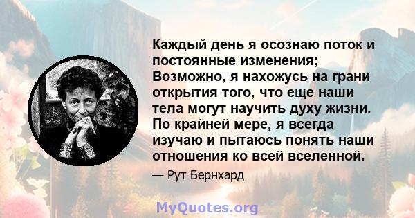 Каждый день я осознаю поток и постоянные изменения; Возможно, я нахожусь на грани открытия того, что еще наши тела могут научить духу жизни. По крайней мере, я всегда изучаю и пытаюсь понять наши отношения ко всей