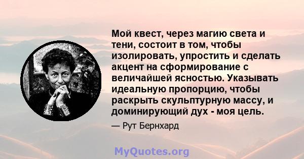 Мой квест, через магию света и тени, состоит в том, чтобы изолировать, упростить и сделать акцент на сформирование с величайшей ясностью. Указывать идеальную пропорцию, чтобы раскрыть скульптурную массу, и доминирующий