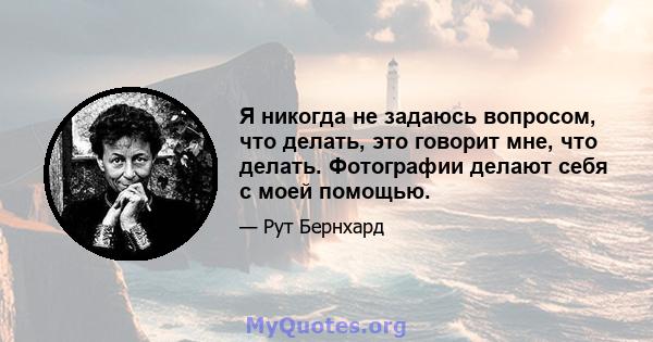 Я никогда не задаюсь вопросом, что делать, это говорит мне, что делать. Фотографии делают себя с моей помощью.