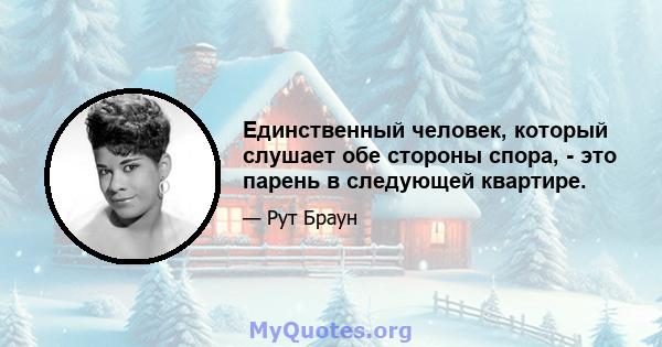 Единственный человек, который слушает обе стороны спора, - это парень в следующей квартире.