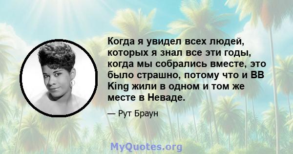 Когда я увидел всех людей, которых я знал все эти годы, когда мы собрались вместе, это было страшно, потому что и BB King жили в одном и том же месте в Неваде.