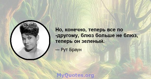 Но, конечно, теперь все по -другому, блюз больше не блюз, теперь он зеленый.