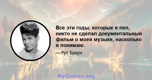 Все эти годы, которые я пел, никто не сделал документальный фильм о моей музыке, насколько я понимаю.