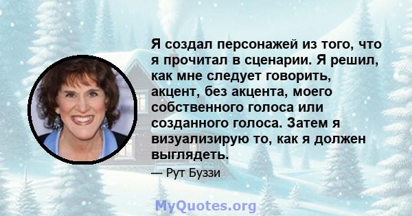 Я создал персонажей из того, что я прочитал в сценарии. Я решил, как мне следует говорить, акцент, без акцента, моего собственного голоса или созданного голоса. Затем я визуализирую то, как я должен выглядеть.