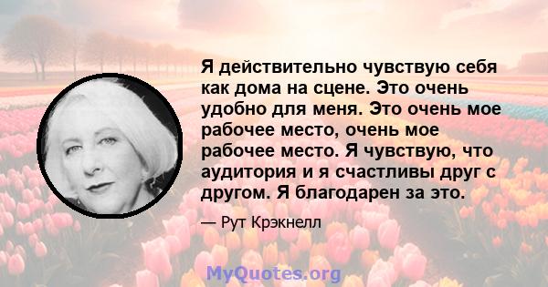 Я действительно чувствую себя как дома на сцене. Это очень удобно для меня. Это очень мое рабочее место, очень мое рабочее место. Я чувствую, что аудитория и я счастливы друг с другом. Я благодарен за это.