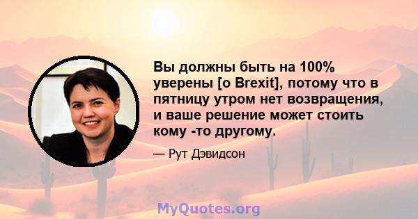 Вы должны быть на 100% уверены [о Brexit], потому что в пятницу утром нет возвращения, и ваше решение может стоить кому -то другому.