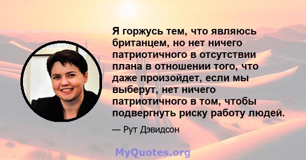 Я горжусь тем, что являюсь британцем, но нет ничего патриотичного в отсутствии плана в отношении того, что даже произойдет, если мы выберут, нет ничего патриотичного в том, чтобы подвергнуть риску работу людей.