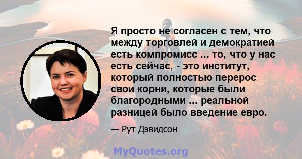 Я просто не согласен с тем, что между торговлей и демократией есть компромисс ... то, что у нас есть сейчас, - это институт, который полностью перерос свои корни, которые были благородными ... реальной разницей было