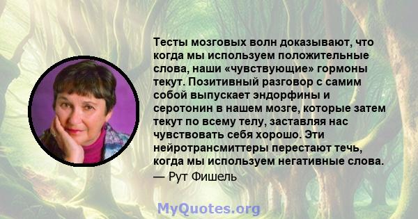 Тесты мозговых волн доказывают, что когда мы используем положительные слова, наши «чувствующие» гормоны текут. Позитивный разговор с самим собой выпускает эндорфины и серотонин в нашем мозге, которые затем текут по