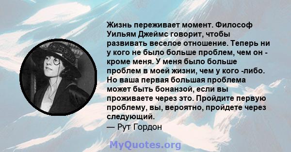 Жизнь переживает момент. Философ Уильям Джеймс говорит, чтобы развивать веселое отношение. Теперь ни у кого не было больше проблем, чем он - кроме меня. У меня было больше проблем в моей жизни, чем у кого -либо. Но ваша 