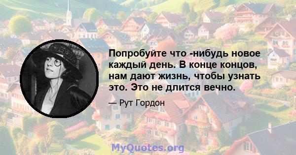 Попробуйте что -нибудь новое каждый день. В конце концов, нам дают жизнь, чтобы узнать это. Это не длится вечно.