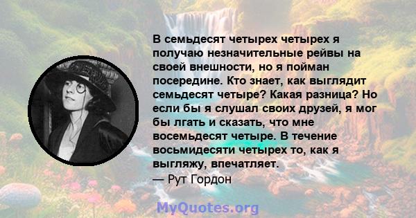 В семьдесят четырех четырех я получаю незначительные рейвы на своей внешности, но я пойман посередине. Кто знает, как выглядит семьдесят четыре? Какая разница? Но если бы я слушал своих друзей, я мог бы лгать и сказать, 