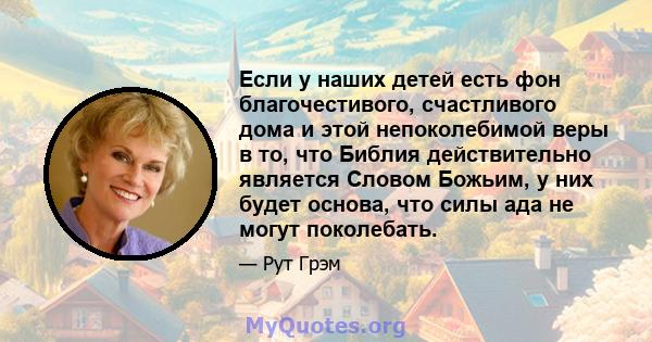 Если у наших детей есть фон благочестивого, счастливого дома и этой непоколебимой веры в то, что Библия действительно является Словом Божьим, у них будет основа, что силы ада не могут поколебать.