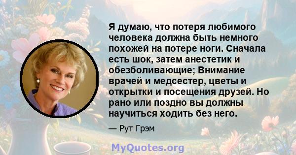 Я думаю, что потеря любимого человека должна быть немного похожей на потере ноги. Сначала есть шок, затем анестетик и обезболивающие; Внимание врачей и медсестер, цветы и открытки и посещения друзей. Но рано или поздно