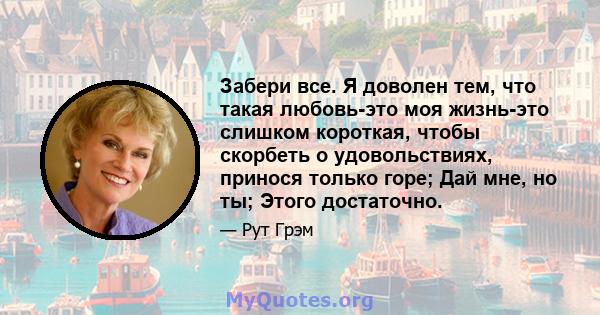 Забери все. Я доволен тем, что такая любовь-это моя жизнь-это слишком короткая, чтобы скорбеть о удовольствиях, принося только горе; Дай мне, но ты; Этого достаточно.