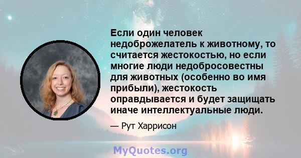 Если один человек недоброжелатель к животному, то считается жестокостью, но если многие люди недобросовестны для животных (особенно во имя прибыли), жестокость оправдывается и будет защищать иначе интеллектуальные люди.