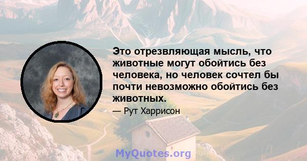 Это отрезвляющая мысль, что животные могут обойтись без человека, но человек сочтел бы почти невозможно обойтись без животных.