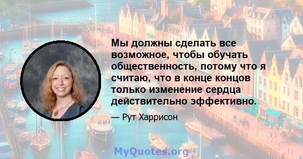 Мы должны сделать все возможное, чтобы обучать общественность, потому что я считаю, что в конце концов только изменение сердца действительно эффективно.