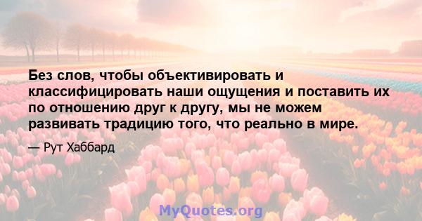 Без слов, чтобы объективировать и классифицировать наши ощущения и поставить их по отношению друг к другу, мы не можем развивать традицию того, что реально в мире.