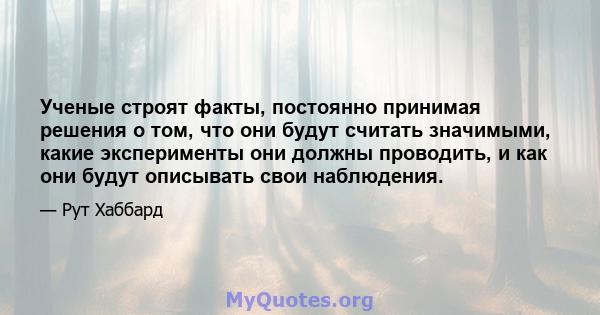 Ученые строят факты, постоянно принимая решения о том, что они будут считать значимыми, какие эксперименты они должны проводить, и как они будут описывать свои наблюдения.