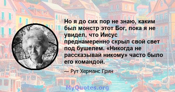 Но я до сих пор не знаю, каким был монстр этот Бог, пока я не увидел, что Иисус преднамеренно скрыл свой свет под бушелем. «Никогда не рассказывай никому» часто было его командой.