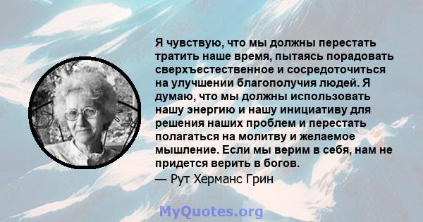 Я чувствую, что мы должны перестать тратить наше время, пытаясь порадовать сверхъестественное и сосредоточиться на улучшении благополучия людей. Я думаю, что мы должны использовать нашу энергию и нашу инициативу для