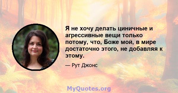 Я не хочу делать циничные и агрессивные вещи только потому, что, Боже мой, в мире достаточно этого, не добавляя к этому.