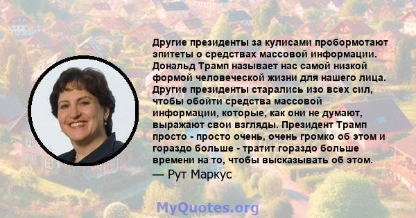 Другие президенты за кулисами пробормотают эпитеты о средствах массовой информации. Дональд Трамп называет нас самой низкой формой человеческой жизни для нашего лица. Другие президенты старались изо всех сил, чтобы