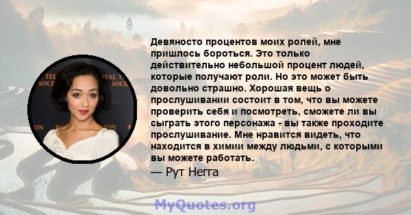 Девяносто процентов моих ролей, мне пришлось бороться. Это только действительно небольшой процент людей, которые получают роли. Но это может быть довольно страшно. Хорошая вещь о прослушивании состоит в том, что вы