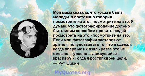 Моя мама сказала, что когда я была молоды, я постоянно говорил, посмотрите на это - посмотрите на это. Я думаю, что фотографирование должно быть моим способом просить людей посмотреть на это - посмотрите на это. Если