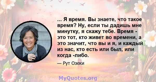 ... Я время. Вы знаете, что такое время? Ну, если ты дадишь мне минутку, я скажу тебе. Время - это тот, кто живет во времени, а это значит, что вы и я, и каждый из нас, кто есть или был, или когда -либо.