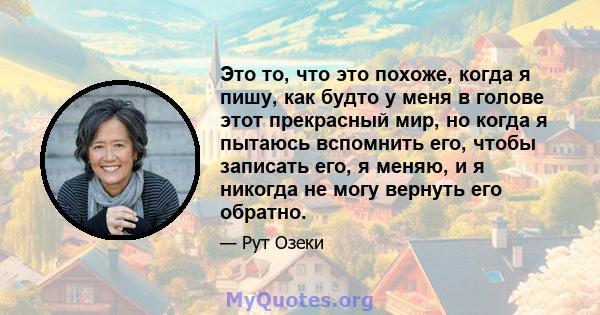 Это то, что это похоже, когда я пишу, как будто у меня в голове этот прекрасный мир, но когда я пытаюсь вспомнить его, чтобы записать его, я меняю, и я никогда не могу вернуть его обратно.