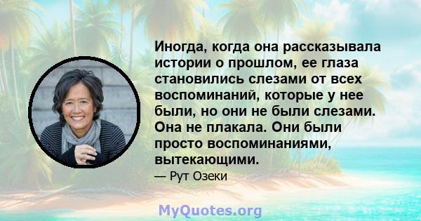 Иногда, когда она рассказывала истории о прошлом, ее глаза становились слезами от всех воспоминаний, которые у нее были, но они не были слезами. Она не плакала. Они были просто воспоминаниями, вытекающими.