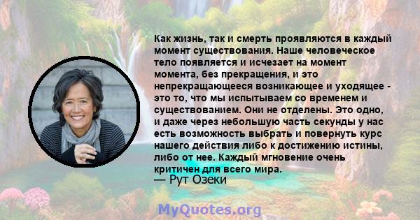 Как жизнь, так и смерть проявляются в каждый момент существования. Наше человеческое тело появляется и исчезает на момент момента, без прекращения, и это непрекращающееся возникающее и уходящее - это то, что мы