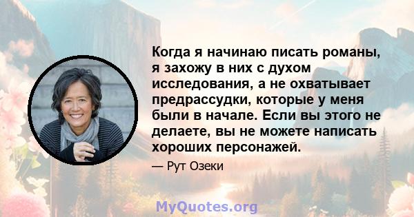 Когда я начинаю писать романы, я захожу в них с духом исследования, а не охватывает предрассудки, которые у меня были в начале. Если вы этого не делаете, вы не можете написать хороших персонажей.