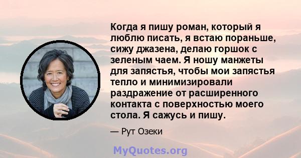 Когда я пишу роман, который я люблю писать, я встаю пораньше, сижу джазена, делаю горшок с зеленым чаем. Я ношу манжеты для запястья, чтобы мои запястья тепло и минимизировали раздражение от расширенного контакта с