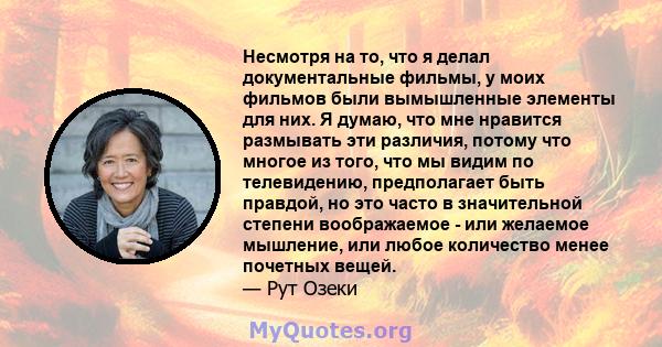 Несмотря на то, что я делал документальные фильмы, у моих фильмов были вымышленные элементы для них. Я думаю, что мне нравится размывать эти различия, потому что многое из того, что мы видим по телевидению, предполагает 