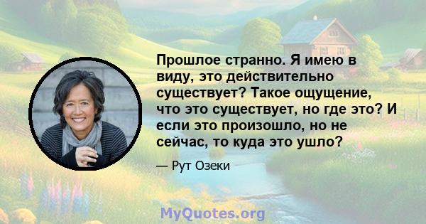 Прошлое странно. Я имею в виду, это действительно существует? Такое ощущение, что это существует, но где это? И если это произошло, но не сейчас, то куда это ушло?