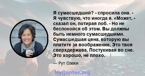 Я сумасшедший? - спросила она. - Я чувствую, что иногда я. «Может, - сказал он, потирая лоб. - Но не беспокойся об этом. Вы должны быть немного сумасшедшими. Сумасшедшая цена, которую вы платите за воображение. Это твоя 