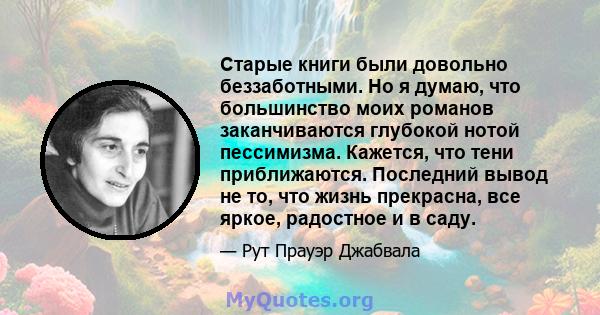 Старые книги были довольно беззаботными. Но я думаю, что большинство моих романов заканчиваются глубокой нотой пессимизма. Кажется, что тени приближаются. Последний вывод не то, что жизнь прекрасна, все яркое, радостное 