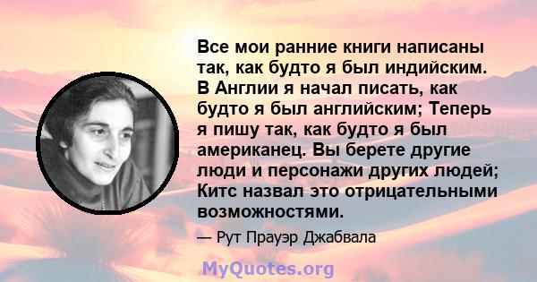 Все мои ранние книги написаны так, как будто я был индийским. В Англии я начал писать, как будто я был английским; Теперь я пишу так, как будто я был американец. Вы берете другие люди и персонажи других людей; Китс